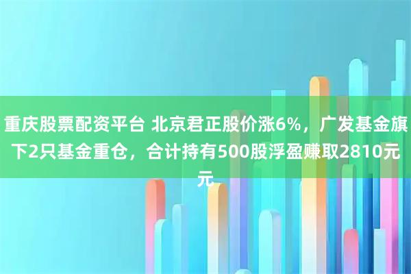 重庆股票配资平台 北京君正股价涨6%，广发基金旗下2只基金重仓，合计持有500股浮盈赚取2810元