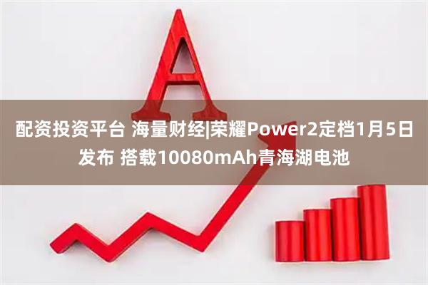 配资投资平台 海量财经|荣耀Power2定档1月5日发布 搭载10080mAh青海湖电池