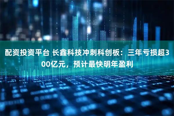 配资投资平台 长鑫科技冲刺科创板：三年亏损超300亿元，预计最快明年盈利