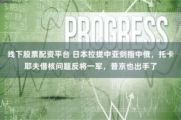 线下股票配资平台 日本拉拢中亚剑指中俄，托卡耶夫借核问题反将一军，普京也出手了