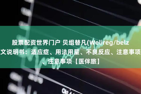 股票配资世界门户 贝组替凡(Welireg/belzutifan)中文说明书：适应症、用法用量、不良反应、注意事项【医伴旅】