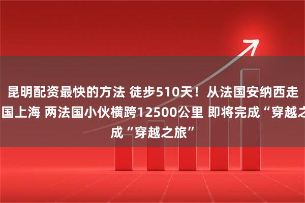 昆明配资最快的方法 徒步510天！从法国安纳西走到中国上海 两法国小伙横跨12500公里 即将完成“穿越之旅”