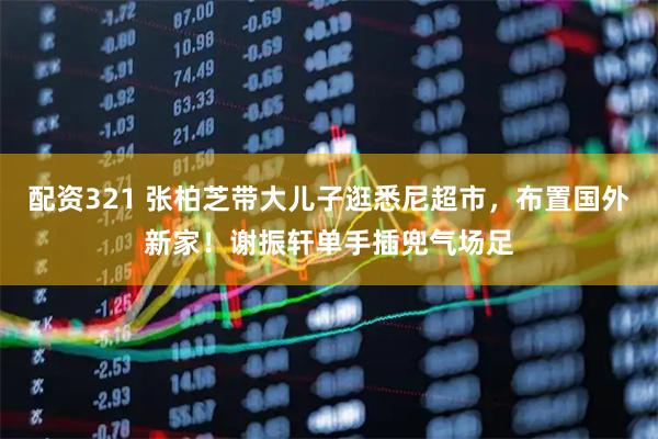 配资321 张柏芝带大儿子逛悉尼超市，布置国外新家！谢振轩单手插兜气场足