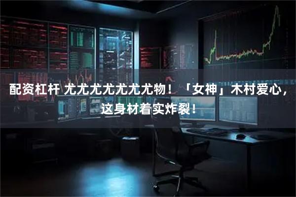 配资杠杆 尤尤尤尤尤尤尤物！「女神」木村爱心，这身材着实炸裂！