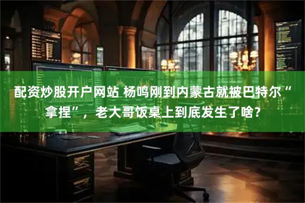 配资炒股开户网站 杨鸣刚到内蒙古就被巴特尔“拿捏”，老大哥饭桌上到底发生了啥？