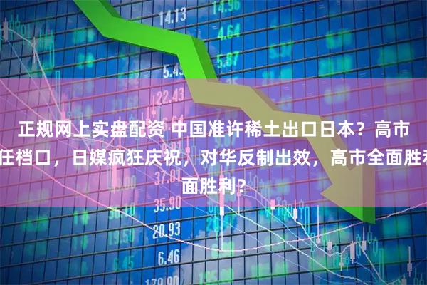 正规网上实盘配资 中国准许稀土出口日本？高市连任档口，日媒疯狂庆祝，对华反制出效，高市全面胜利？