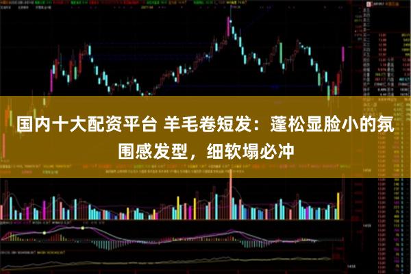 国内十大配资平台 羊毛卷短发：蓬松显脸小的氛围感发型，细软塌必冲