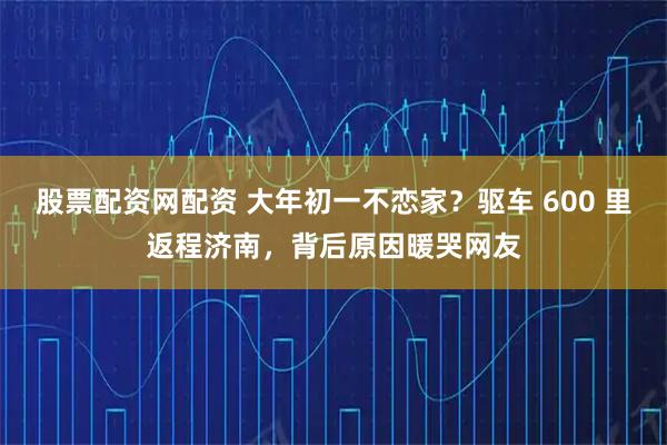 股票配资网配资 大年初一不恋家？驱车 600 里返程济南，背后原因暖哭网友