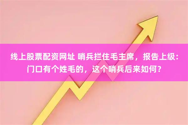 线上股票配资网址 哨兵拦住毛主席，报告上级：门口有个姓毛的，这个哨兵后来如何？