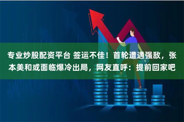 专业炒股配资平台 签运不佳！首轮遭遇强敌，张本美和或面临爆冷出局，网友直呼：提前回家吧