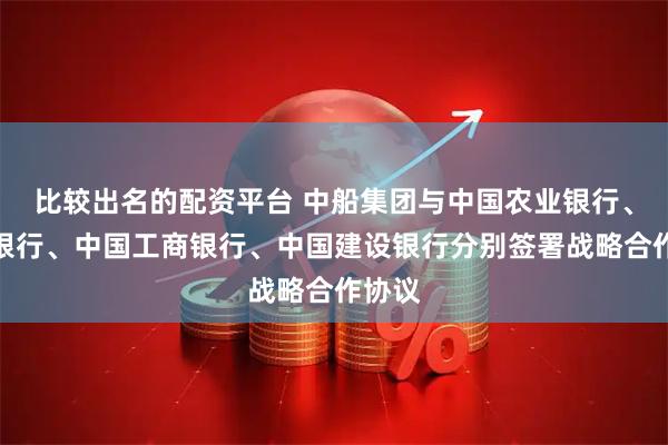 比较出名的配资平台 中船集团与中国农业银行、中国银行、中国工商银行、中国建设银行分别签署战略合作协议