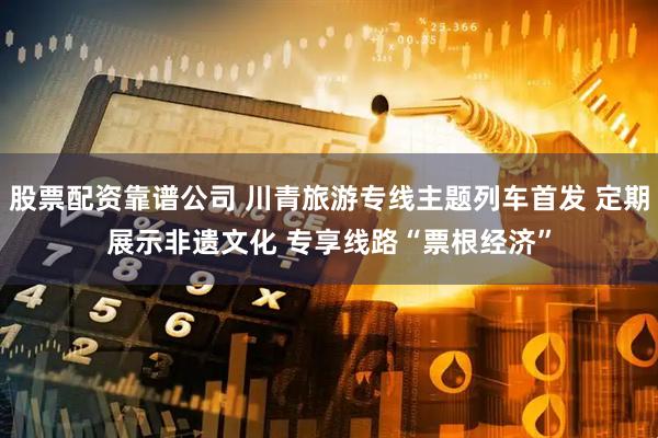 股票配资靠谱公司 川青旅游专线主题列车首发 定期展示非遗文化 专享线路“票根经济”